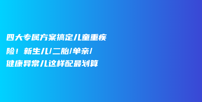 四大專屬方案搞定兒童重疾險(xiǎn)!新生兒/二胎/單親/健康異常兒這樣配最劃算-保點(diǎn)通
